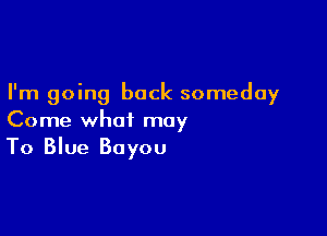 I'm going back someday

Come what may
To Blue Bayou