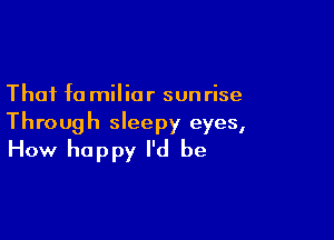 That f0 milior sun rise

Through sleepy eyes,
How happy I'd be