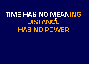 TIME HAS NO MEANING
DISTANCE

HAS NO POWER