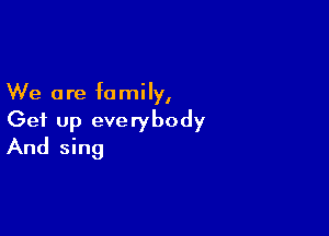 We are family,

Get up everybody
And sing