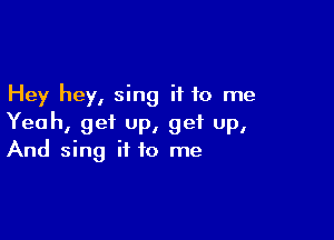 Hey hey, sing it to me

Yeah, get up, get up,
And sing it to me