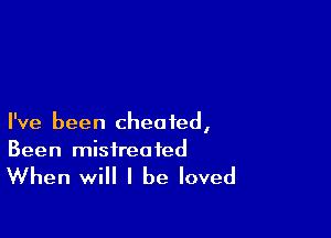 I've been cheated,
Been mistreated

When will I be loved