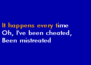 It happens every time

Oh, I've been cheated,
Been mistreated