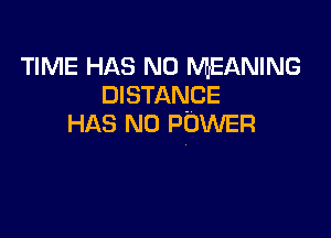 TIME HAS NO MEANING
DISTANCE

HAS NO POWER