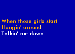 When those girls start

Hangin' around
Talkin' me down