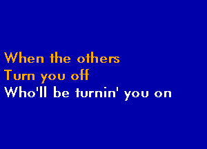 When the others

Turn you 0H
Who'll be iurnin' you on