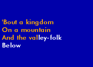 'Bouf 0 kingdom
On a mountain

And the va l ley- folk

Below