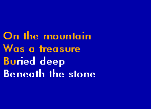 On the mountain
Was a treasure

Buried deep

Be neaih the stone