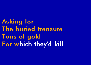 Asking for

The buried irea sure

Tons of gold
For which they'd kill