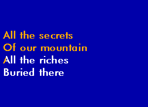 All the secreis
Of our mountain

All the riches
Buried there