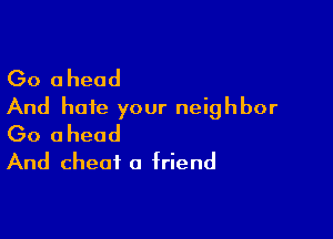 Go ahead
And hate your neighbor

Go ahead
And cheat a friend