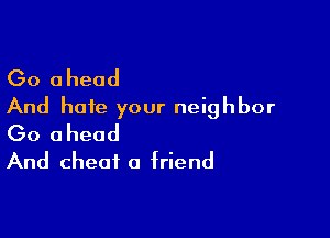 Go ahead
And hate your neighbor

Go ahead
And cheat a friend