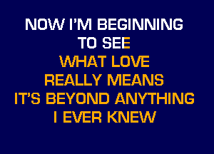 NOW I'M BEGINNING
TO SEE
WHAT LOVE
REALLY MEANS
ITS BEYOND ANYTHING
I EVER KNEW