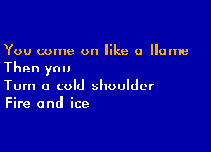 You come on like a flame
Then you

Turn a cold shoulder
Fire and ice