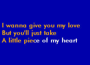 I wanna give you my love

But you'll just take
A lime piece of my heart