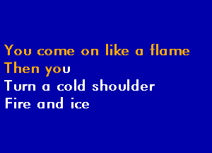 You come on like a flame
Then you

Turn a cold shoulder
Fire and ice