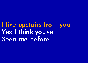 I live upstairs from you

Yes I ihink you've
Seen me before