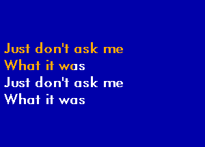 Just don't ask me
Whai if was

Just don't ask me
What it was