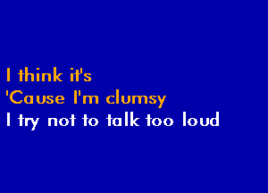 I think it's

'Cause I'm clumsy
I try not to talk too loud