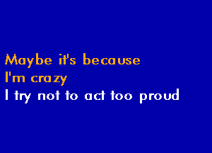 Maybe it's beca use

I'm crazy
I try not to act too proud