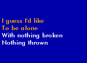 I guess I'd like
To be alone

With nothing broken
Nothing thrown