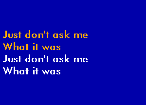 Just don't ask me
Whai if was

Just don't ask me
What it was