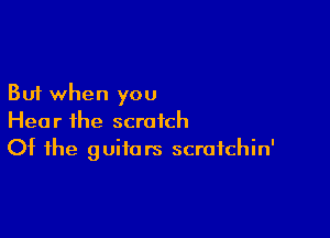 But when you

Hear ihe scratch
Of the guitars scratchin'