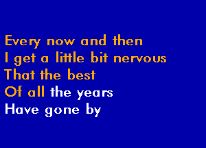 Every now and then
I get a little bit nervous

Thai ihe best
Of a the years
Have gone by