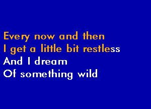 Every now and then
I get a Iiiile bit restless

And I dream
Of something wild