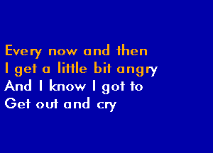 Every now and then
I get a Iiiile bit angry

And I know I got to
Get out and cry