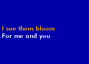 I see 1hem bloom

For me and you