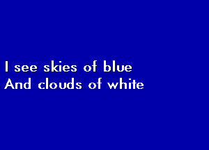 I see skies of blue

And clouds of white