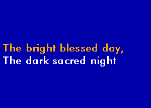 The bright blessed day,

The dark sacred night