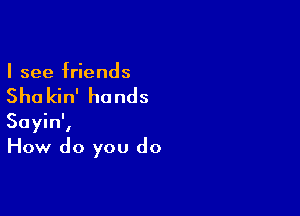 I see friends

She kin' hands

Sayin',
How do you do