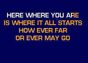 HERE WHERE YOU ARE
IS WHERE IT ALL'STARTS
HOW EVER FAR
0R EVER MAY GO