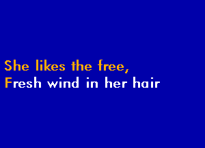 She likes ihe free,

Fresh wind in her hair