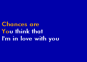 Chances are

You think that

I'm in love with you