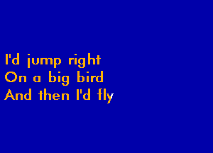 I'd iump rig hf

On a big bird
And then I'd fly