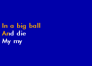 In a big ball
And die

My my