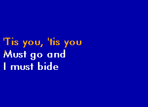 'Tis you, 'iis you

Must go and
I must bide