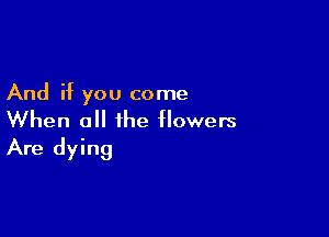 And if you come

When all the flowers
Are dying
