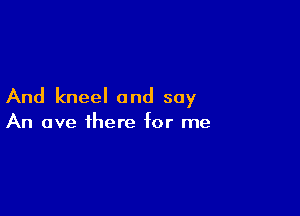 And kneel and soy

An ave there for me