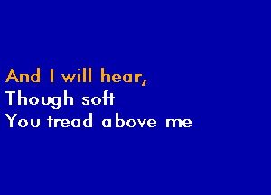 And I will hear,
Though soH

You tread above me
