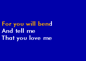 For you will bend

And tell me
That you love me