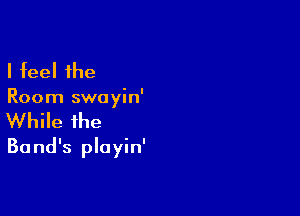 I feel the

Room swayin'

While the
Ba nd's playin'