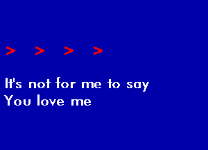 Ifs not for me to say
You love me