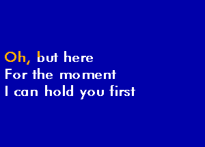 Oh, but here

For the moment
I can hold you first