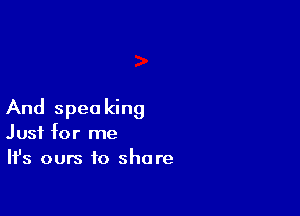 And speaking
Just for me
Ifs ours to share