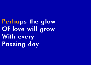 Perhaps the glow
Of love will grow

With every
Passing day