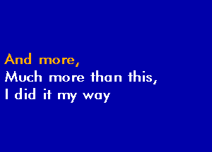 And more,

Much more than ihis,
I did if my way
